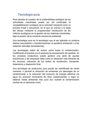 Tecnología pura.
Para abordar la cuestión de la sostenibilidad ecológica de las
actividades industriales puede ser útil contemplar la
compatibilización ecológica de la actividad industrial como un
proceso lineal o secuencial, en el que se avanza a lo largo
del tiempo mediante la progresividad introducción de los
criterios ecológicos en la gestión de los sistemas industriales,
bajo la presión de la creciente conciencia ambiental
Una tecnología pura es la tecnología que al ser aplicada no produce
efectos secundarios o transformaciones al equilibrio ambiental o a los
sistemas naturales (ecosistemas).
Las tecnologías tratan de reducir como evitar la contaminación,
modificando el proceso y/o el producto.la incorporación de cambios en
los procesos productivos puede generar una serie de ayudas
económicas a las empresas tales como la utilización más eficiente de
los recursos, reducción de los costos de recolección, transporte,
tratamiento y disposición final.
Una tecnología de producción pura puede ser identificada de varias
maneras: o permite la reducción de emisiones y/o descargas de un
contaminante, o la reducción del consumo de energía eléctrica y/o
agua sin provocar incremento de otros contaminantes; o logra un
balance medio ambiental más pura aun cuando la contaminación
cambia de un elemento a otro.
 