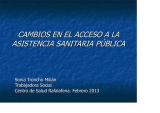 CAMBIOS EN EL ACCESO A LA
ASISTENCIA SANITARIA PÚBLICA



Sonia Troncho Milián
Trabajadora Social
Centro de Salud Rafalafena. Febrero 2013
 