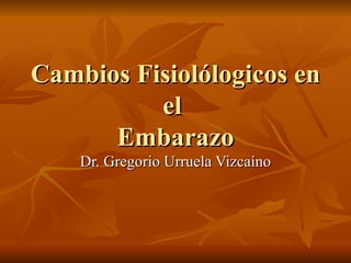 Cambios Fisiol ólogicos en el  Embarazo Dr. Gregorio Urruela Vizcaíno 