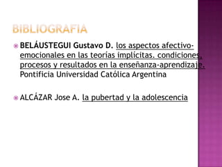 BIBLIOGRAFIABELÁUSTEGUI Gustavo D. los aspectos afectivo-emocionales en las teorías implícitas. condiciones, procesos y resultados en la enseñanza-aprendizaje. Pontificia Universidad Católica ArgentinaALCÁZAR Jose A.la pubertad y la adolescencia