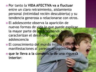 Por tanto la VIDA AFECTIVA va a fluctuar entre un claro retraimiento, aislamiento personal (intimidad recién descubierta) y su tendencia generosa a relacionarse con otros.El adolescente observa la aparición de nuevas formas de vida lo que puede explicar la mayor parte de los fenómenos que caracterizan el desarrollo psicológico de la adolescenciaEl conocimiento del mundo íntimo tiene dos manifestaciones al parecer antagónicas:que le lleva a la conciencia de una riqueza interior: