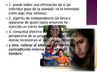 1. puede haber una afirmación de sí (el individuo goza de la soledad; ve la intimidad como algo muy valioso);2. espíritu de independencia (le lleva a separarse de quien hasta entonces ha ejercido un cierto dominio sobre él);3. conquista afectiva del mundo (desde la perspectiva de su propio ser, quiere que los demás reconozcan el valor de su persona).y otra, colocar al adolescente frente a la contradicción interna que hay en el hombre: