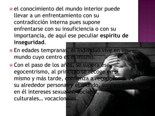 el conocimiento del mundo interior puede llevar a un enfrentamiento con su contradicción interna pues supone enfrentarse con su insuficiencia o con su importancia, de aquí ese peculiar espíritu deinseguridad. En edades tempranas, el individuo vive en un mundo cuyo centro es él mismo. Con el paso de los años, se supera ese egocentrismo, al principio se recoge en sí mismo y más tarde, comienza a reconocer a su alrededor personas y el mundo, surgiendo en él intereses sexuales, sociales, culturales… vocacionales. 