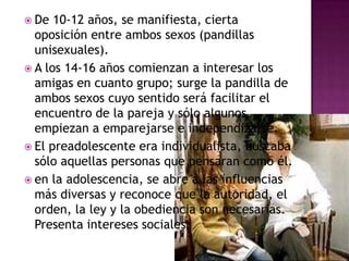 De 10-12 años, se manifiesta, cierta oposición entre ambos sexos (pandillas unisexuales). A los 14-16 años comienzan a interesar los amigas en cuanto grupo; surge la pandilla de ambos sexos cuyo sentido será facilitar el encuentro de la pareja y sólo algunos empiezan a emparejarse e independizarse.El preadolescente era individualista, buscaba sólo aquellas personas que pensaran como él.en la adolescencia, se abre a las influencias más diversas y reconoce que la autoridad, el orden, la ley y la obediencia son necesarias. Presenta intereses sociales.