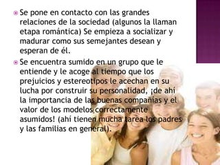 Se pone en contacto con las grandes relaciones de la sociedad (algunos la llaman etapa romántica) Se empieza a socializar y madurar como sus semejantes desean y esperan de él.Se encuentra sumido en un grupo que le entiende y le acoge al tiempo que los prejuicios y estereotipos le acechan en su lucha por construir su personalidad, ¡de ahí la importancia de las buenas compañías y el valor de los modelos correctamente asumidos! (ahí tienen mucha tarea los padres y las familias en general). 