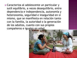 Caracteriza al adolescente un particular y sutil equilibrio, a veces desequilibrio, entre dependencia e independencia, autonomía y heteronomía, seguridad e inseguridad en sí mismo, que se manifiesta en relación tanto con la familia, la autoridad o la generación de los adultos, cuanto con sus propios compañeros e iguales en edad. 