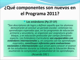 ¿Qué componentes son nuevos en
el Programa 2011?
Los estándares (Pp 27-37)
“Son descriptores de logro y definen aquello que los alumnos
demostrarán al concluir un periodo escolar; sintetizan los
aprendizajes esperados que, en los programas de educación
primaria y secundaria, se organizan por asignatura-grado-
bloque, y en educación preescolar por campo formativo-
aspecto. Los Estándares Curriculares son equiparables con
estándares internacionales y, en conjunto con los aprendizajes
esperados, constituyen referentes para evaluaciones
nacionales e internacionales que sirvan para conocer el avance
de los estudiantes durante su tránsito por la Educación Básica,
asumiendo la complejidad y gradualidad de los aprendizajes.
(Acuerdo 592 )
 