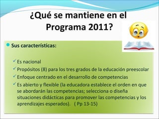 ¿Qué se mantiene en el
Programa 2011?
Sus características:
Es nacional
Propósitos (8) para los tres grados de la educación preescolar
Enfoque centrado en el desarrollo de competencias
Es abierto y flexible (la educadora establece el orden en que
se abordarán las competencias; selecciona o diseña
situaciones didácticas para promover las competencias y los
aprendizajes esperados). ( Pp 13-15)
 