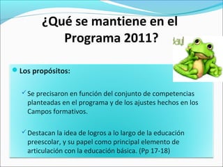 ¿Qué se mantiene en el
Programa 2011?
Los propósitos:
Se precisaron en función del conjunto de competencias
planteadas en el programa y de los ajustes hechos en los
Campos formativos.
Destacan la idea de logros a lo largo de la educación
preescolar, y su papel como principal elemento de
articulación con la educación básica. (Pp 17-18)
 