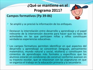 ¿Qué se mantiene en el
Programa 2011?
Campos formativos (Pp 39-86)
 Se amplió y se precisó la información de los enfoques.
 Destacan la interrelación entre desarrollo y aprendizaje y el papel
relevante de la intervención docente para hacer que los tipos de
actividades en las que participen niñas y niños constituyan
verdaderas experiencias educativas.
 Los campos formativos permiten identificar en qué aspectos del
desarrollo y aprendizaje se concentran (lenguaje, pensamiento
matemático, mundo natural y social, etcétera) y constituyen los
cimientos de aprendizajes más formales y específicos que los
alumnos estarán en condiciones de construir conforme avanzan en
su trayecto escolar, que se relacionan con las asignaturas en que
se organiza el trabajo en la educación primaria y la secundaria.
 