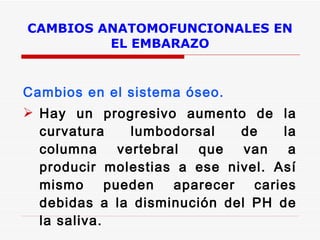 CAMBIOS ANATOMOFUNCIONALES EN EL EMBARAZO    Cambios en el sistema óseo. Hay un progresivo aumento de la curvatura lumbodorsal de la columna vertebral que van a producir molestias a ese nivel. Así mismo pueden aparecer caries debidas a la disminución del PH de la saliva.  