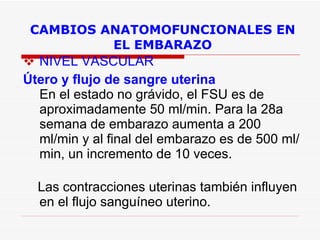 CAMBIOS ANATOMOFUNCIONALES EN EL EMBARAZO NIVEL VASCULAR Útero y flujo de sangre uterina  En el estado no grávido, el FSU es de aproximadamente 50 ml/min. Para la 28a semana de embarazo aumenta a 200 ml/min y al final del embarazo es de 500 ml/min, un incremento de 10 veces.  Las contracciones uterinas también influyen en el flujo sanguíneo uterino.  