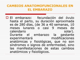 CAMBIOS ANATOMOFUNCIONALES EN EL EMBARAZO El embarazo:  fecundación del óvulo hasta el parto, su duración aproximada es de 280 días, (de 36 a 40 semanas, 10 meses lunares o casi 9 meses de calendario solar). Durante el embarazo la gestante experimentará modificaciones anatómicas y fisiológicas, que no son síndromes o signos de enfermedad, sino las manifestaciones de estas cambios anatómicos y fisiológicos. 