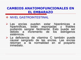 CAMBIOS ANATOMOFUNCIONALES EN EL EMBARAZO NIVEL GASTROINTESTINAL Las encías pueden estar hiperémicas e hipertróficas, están esponjadas y friables pudiendo sangrar fácilmente. Esto puede ser debido a incremento de los estrógenos sistémicos. La deficiencia de vitamina C también puede causar sangrado de las encías. Las encías retornan a la normalidad en el posparto inmediato.  