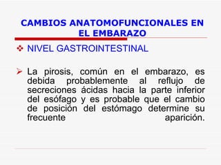 CAMBIOS ANATOMOFUNCIONALES EN EL EMBARAZO NIVEL GASTROINTESTINAL La pirosis, común en el embarazo, es debida probablemente al reflujo de secreciones ácidas hacia la parte inferior del esófago y es probable que el cambio de posición del estómago determine su frecuente aparición. 