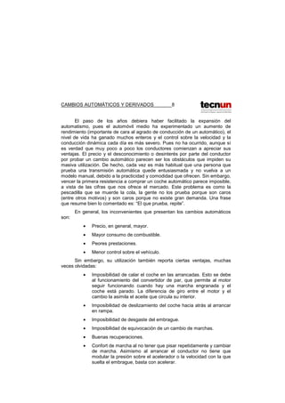 CAMBIOS AUTOMÁTICOS Y DERIVADOS 8
El paso de los años debiera haber facilitado la expansión del
automatismo, pues el automóvil medio ha experimentado un aumento de
rendimiento (importante de cara al agrado de conducción de un automático), el
nivel de vida ha ganado muchos enteros y el control sobre la velocidad y la
conducción dinámica cada día es más severo. Pues no ha ocurrido, aunque sí
es verdad que muy poco a poco los conductores comienzan a apreciar sus
ventajas. El precio y el desconocimiento o desinterés por parte del conductor
por probar un cambio automático parecen ser los obstáculos que impiden su
masiva utilización. De hecho, cada vez es más habitual que una persona que
prueba una transmisión automática quede entusiasmada y no vuelva a un
modelo manual, debido a la practicidad y comodidad que ofrecen. Sin embargo,
vencer la primera resistencia a comprar un coche automático parece imposible,
a vista de las cifras que nos ofrece el mercado. Este problema es como la
pescadilla que se muerde la cola, la gente no los prueba porque son caros
(entre otros motivos) y son caros porque no existe gran demanda. Una frase
que resume bien lo comentado es: “El que prueba, repite”.
En general, los inconvenientes que presentan los cambios automáticos
son:
• Precio, en general, mayor.
• Mayor consumo de combustible.
• Peores prestaciones.
• Menor control sobre el vehículo.
Sin embargo, su utilización también reporta ciertas ventajas, muchas
veces olvidadas:
• Imposibilidad de calar el coche en las arrancadas. Esto se debe
al funcionamiento del convertidor de par, que permite al motor
seguir funcionando cuando hay una marcha engranada y el
coche está parado. La diferencia de giro entre el motor y el
cambio la asimila el aceite que circula su interior.
• Imposibilidad de deslizamiento del coche hacia atrás al arrancar
en rampa.
• Imposibilidad de desgaste del embrague.
• Imposibilidad de equivocación de un cambio de marchas.
• Buenas recuperaciones.
• Confort de marcha al no tener que pisar repetidamente y cambiar
de marcha. Asimismo al arrancar el conductor no tiene que
modular la presión sobre el acelerador o la velocidad con la que
suelta el embrague, basta con acelerar.
 