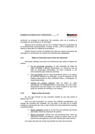 CAMBIOS AUTOMÁTICOS Y DERIVADOS 10
conductor se encarga de seleccionar las marchas, pero es el sistema el
encargado de accionarIas y/o de embragar.
Algunos de los cambios que se van a analizar disponen únicamente de
un funcionamiento semiautomático. A pesar de ello, y como simplificación, se
referirá a todos ellos en calidad de automáticos.
Existen diversos modos de clasificar las cajas de cambio (incluyendo las
manuales). A continuación se muestra tres criterios para catalogarlas.
1.2.1. Según el mecanismo para variar las relaciones
Se pueden distinguir tres tipos de mecanismos para variar la relación de
cambio:
• Par de engranajes cilíndricos: el más extendido de todas las
cajas manuales y algunas automáticas. Lo normal es que se
trate de engranajes helicoidales, de toma constante y con
sincronizadores para todas las marchas.
• Tren epicicloidal: sólo en cajas automáticas (pero no en todas).
Su principal ventaja es la suavidad, ya que la selección de las
distintas relaciones se hace mediante frenos y embragues, no
engranando piezas.
• Cambio de variador continuo: sólo se utiliza en cajas
automáticas. Es probablemente la transmisión con más futuro.
Actualmente hay dos clases: con correa metálica (la que usan
todos los cambios de variador) o con cadena.
1.2.2. Según el tipo de mando
En una caja manual no hay confusión posible ya que sólo existe la
palanca tipo en H.
Para una caja automática, en cambio, hay distintas posibilidades, que
resultan de combinar dos variables: por una parte, si se trata de un mando
analógico o secuencial; por otra, si ese mando sirve para seleccionar marchas
o para eliminarlas.
• Mando analógico: aquél en el que hay una posición del mando
para cada una de las relaciones de cambio.
• Mando secuencial: cuando hay una secuencia para variar las
relaciones (mover una palanca o pulsar un botón), pero no una
posición de esa palanca o ese botón distinta para cada marcha.
Con estos dos tipos de mando hay también dos tipos de funciones:
 
