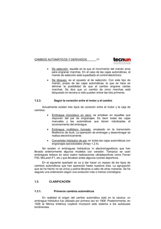 CAMBIOS AUTOMÁTICOS Y DERIVADOS 11
• De selección: aquella en la que el movimiento del mando sirve
para engranar marchas. En el caso de las cajas automáticas, el
mando de selección está supeditado al control electrónico
• De bloqueo: es el opuesto al de selección. Con este tipo de
mando, propio de las cajas automáticas, lo que se hace es
eliminar la posibilidad de que el cambio engrane ciertas
marchas. Se dice que un cambio de cinco marchas está
bloqueado en tercera si sólo pueden entrar las tres primeras.
1.2.3. Según la conexión entre el motor y el cambio
Actualmente existen tres tipos de conexión entre el motor y la caja de
cambios:
• Embrague monodisco en seco: se emplean en aquellas que
disponen del par de engranajes. Es decir todas las cajas
manuales y las automáticas que tienen robotizadas el
accionamiento del embrague.
• Embrague multidisco húmedo: empleado en la transmisión
Multitronic de Audi, La operación de embragar y desembragar se
realiza electrónicamente.
• Convertidor hidráulico de par: en todas las cajas automáticas con
engranajes epicicloidales (Anejo 1.2.4).
No existen ni embragues hidráulicos ni electromagnéticos que han
llevado anteriormente algunos modelos con variador. Tampoco se usan
embragues bidisco en seco (salvo realizaciones ultradeportivas como Ferrari
F50, McLaren F1, etc.) que llevaban antes algunos coches deportivos.
En el siguiente apartado se va a dar hacer un repaso de los tipos de
cambios automáticos que han aparecido hasta nuestros días. La agrupación
que se ha hecho no es única y podría llevarse a cabo de otras maneras. Se ha
seguido una ordenación según una evolución más o menos cronológica.
1.3. CLASIFICACIÓN
1.3.1. Primeros cambios automáticos
En realidad el origen del cambio automático está en la náutica: un
embrague hidráulico fue utilizado por primera vez en 1908. Posteriormente, en
1926 la fábrica británica Leyland incorporó este sistema a los autobuses
londinenses.
 