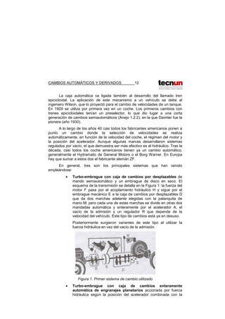 CAMBIOS AUTOMÁTICOS Y DERIVADOS 12
La caja automática va ligada también al desarrollo del llamado tren
epicicloidal. La aplicación de este mecanismo a un vehículo se debe al
ingeniero Wilson, que lo proyectó para el cambio de velocidades de un tanque.
En 1929 se utiliza por primera vez en un coche. Los primeros cambios con
trenes epicicloidales tenían un preselector, lo que dio lugar a una corta
generación de cambios semiautomáticos (Anejo 1.2.2), en la que Daimler fue la
pionera (año 1930).
A lo largo de los años 40 casi todos los fabricantes americanos ponen a
punto un cambio donde la selección de velocidades se realiza
automáticamente, en función de la velocidad del coche, el régimen del motor y
la posición del acelerador. Aunque algunas marcas desarrollaron sistemas
regulados por vacío, el que demuestra ser más efectivo es el hidráulico. Tras la
década, casi todos los coche americanos tienen ya un cambio automático,
generalmente el Hydramatic de General Motors o el Borg Warner. En Europa
hay que sumar a estos dos el fabricante alemán ZF.
En general, tres son los principales sistemas que han venido
empleándose:
• Turbo-embrague con caja de cambios por desplazables de
mando semiautomático y un embrague de disco en seco. El
esquema de la transmisión se detalla en la Figura 1: la fuerza del
motor F pasa por el acoplamiento hidráulico H y sigue por el
embrague mecánico E a la caja de cambios por desplazables D
que da dos marchas adelante elegidas con la palanquita de
mano M; pero cada una de estas marchas se divide en otras dos
mandadas automática y enteramente por el acelerador A, el
vacío de la admisión y un regulador R que depende de la
velocidad del vehículo. Este tipo de cambios está ya en desuso.
Posteriormente surgieron variantes de este tipo al utilizar la
fuerza hidráulica en vez del vacío de la admisión.
Figura 1. Primer sistema de cambio utilizado
• Turbo-embrague con caja de cambios enteramente
automática de engranajes planetarios accionada por fuerza
hidráulica según la posición del acelerador combinada con la
 