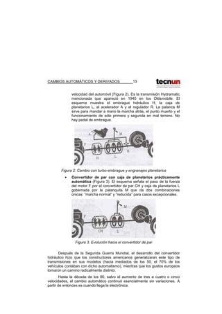 CAMBIOS AUTOMÁTICOS Y DERIVADOS 13
velocidad del automóvil (Figura 2). Es la transmisión Hydramatic
mencionada que apareció en 1940 en los Oldsmobile. El
esquema muestra el embrague hidráulico H, la caja de
planetarios L, el acelerador A y el regulador R. La palanca M
sirve para mandar a mano la marcha atrás, el punto muerto y el
funcionamiento de sólo primera y segunda en mal terreno. No
hay pedal de embrague.
Figura 2. Cambio con turbo-embrague y engranajes planetarios
• Convertidor de par con caja de planetarios prácticamente
automática (Figura 3). El esquema señala el paso de la fuerza
del motor F por el convertidor de par CH y caja de planetarios L
gobernada por la palanquita M que da dos combinaciones
únicas: “marcha normal” y “reducida” para casos excepcionales.
Figura 3. Evolución hacia el convertidor de par
Después de la Segunda Guerra Mundial, el desarrollo del convertidor
hidráulico hizo que los constructores americanos generalizaran este tipo de
transmisiones en sus modelos (hacia mediados de los 50, el 70% de los
vehículos contaban con dicho automatismo), mientras que los gustos europeos
tomaron un camino radicalmente distinto.
Hasta la década de los 80, salvo el aumento de tres a cuatro o cinco
velocidades, el cambio automático continuó esencialmente sin variaciones. A
partir de entonces es cuando llega la electrónica.
 