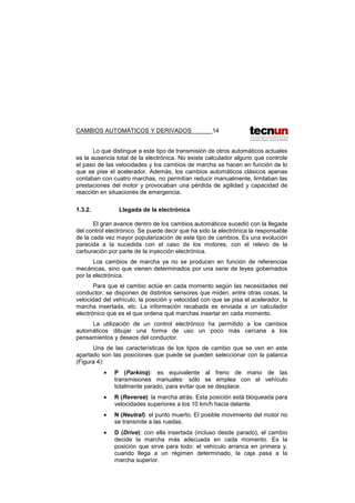 CAMBIOS AUTOMÁTICOS Y DERIVADOS 14
Lo que distingue a este tipo de transmisión de otros automáticos actuales
es la ausencia total de la electrónica. No existe calculador alguno que controle
el paso de las velocidades y los cambios de marcha se hacen en función de lo
que se pise el acelerador. Además, los cambios automáticos clásicos apenas
contaban con cuatro marchas, no permitían reducir manualmente, limitaban las
prestaciones del motor y provocaban una pérdida de agilidad y capacidad de
reacción en situaciones de emergencia.
1.3.2. Llegada de la electrónica
El gran avance dentro de los cambios automáticos sucedió con la llegada
del control electrónico. Se puede decir que ha sido la electrónica la responsable
de la cada vez mayor popularización de este tipo de cambios. Es una evolución
parecida a la sucedida con el caso de los motores, con el relevo de la
carburación por parte de la inyección electrónica.
Los cambios de marcha ya no se producen en función de referencias
mecánicas, sino que vienen determinados por una serie de leyes gobernados
por la electrónica.
Para que el cambio actúe en cada momento según las necesidades del
conductor, se disponen de distintos sensores que miden, entre otras cosas, la
velocidad del vehículo, la posición y velocidad con que se pisa el acelerador, la
marcha insertada, etc. La información recabada es enviada a un calculador
electrónico que es el que ordena qué marchas insertar en cada momento.
La utilización de un control electrónico ha permitido a los cambios
automáticos dibujar una forma de uso un poco más cercana a los
pensamientos y deseos del conductor.
Una de las características de los tipos de cambio que se ven en este
apartado son las posiciones que puede se pueden seleccionar con la palanca
(Figura 4):
• P (Parkinq): es equivalente al freno de mano de las
transmisiones manuales: sólo se emplea con el vehículo
totalmente parado, para evitar que se desplace.
• R (Reverse): la marcha atrás. Esta posición está bloqueada para
velocidades superiores a los 10 km/h hacia delante.
• N (Neutral): el punto muerto. El posible movimiento del motor no
se transmite a las ruedas.
• D (Drive): con ella insertada (incluso desde parado), el cambio
decide la marcha más adecuada en cada momento. Es la
posición que sirve para todo: el vehículo arranca en primera y,
cuando llega a un régimen determinado, la caja pasa a la
marcha superior.
 