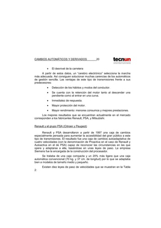 CAMBIOS AUTOMÁTICOS Y DERIVADOS 20
• El desnivel de la carretera
A partir de estos datos, un “cerebro electrónico” selecciona la marcha
más adecuada. Así consiguen solucionar muchas carencias de los automáticos
de gestión sencilla. Las ventajas de este tipo de transmisiones frente a sus
predecesores:
• Detección de los hábitos y modos del conductor.
• Se cuenta con la retención del motor tanto al descender una
pendiente como al entrar en una curva.
• Inmediatez de respuesta.
• Mayor protección del motor.
• Mayor rendimiento: menores consumos y mejores prestaciones.
Los mejores resultados que se encuentran actualmente en el mercado
corresponden a los fabricantes Renault, PSA, y Mitsubishi.
Renault y el grupo PSA (Citroen y Peugeot)
Renault y PSA desarrollaron a partir de 1997 una caja de cambios
especialmente pensada para aumentar la accesibilidad del gran público a este
tipo de transmisiones. El resultado fue una caja de cambios autoadaptativa de
cuatro velocidades (con la denominación de Proactiva en el caso de Renault y
Autoactiva en el de PSA) capaz de reconocer las circunstancias en las que
opera y adaptarse a ella, basándose en unas leyes de paso. La empresa
Siemens fue la encargada de la construcción del procesador.
Se trataba de una caja compacta y un 20% más ligera que una caja
automática convencional (70 kg. y 37 cm. de longitud) por lo que se adaptaba
bien a modelos de tamaño medio y pequeño.
Existen diez leyes de paso de velocidades que se muestran en la Tabla
2:
 