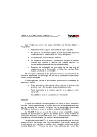 CAMBIOS AUTOMÁTICOS Y DERIVADOS 22
Las virtudes que ofrecen las cajas automáticas de Renault, Citroen y
Peugeot son:
• Retienen el motor bajando las marchas al bajar un puerto.
• No pasan a una marcha superior cuando se levanta el pie del
acelerador ante la presencia de una curva, por ejemplo.
• Cambian antes cuando el motor está frío.
• La diferencia de consumos y prestaciones respecto al cambio
manual son mínimos y siempre con valores menores en
comparación con cualquier otro cambio automático.
• Disponen de bloqueador del convertidor de par que evita el
deslizamiento de la transmisión en todas las marchas. Esto
supone un ahorro de combustible
El único pero achacable de los primeras versiones era el número de
relaciones disponibles. Sin embargo, hoy en día ya se ofrecen transmisiones
hasta con cinco relaciones.
Existen casos en los que el automatismo se impone por cuestiones de
seguridad y confort:
• Paso automático a la marcha inferior cuando el régimen está
próximo a las 1.000 rpm para evitar el calado del motor.
• Paso automático a la marcha superior a un régimen motor
apropiado.
• Reducción en caso de una aceleración importante.
Mitsubishi
A pesar de no ofrecer un funcionamiento tan eficaz en modo automático
como los Proactiva y Autoactiva, es preciso nombrar a la marca pionera de este
tipo de cambios. Su incursión comenzó con la transmisión denominada
INVECS y ha derivado en la que es su última evolución: la INVECS II.
La INVECS II es un cambio de cuatro ó cinco velocidades (según
modelo) que destaca por una gestión del cambio que se ajusta al estilo de
conducción (Figura 8). Es reseñable sobre todo su funcionamiento automático
muy rápido y sin brusquedades. No dispone de función kick-down.
Si algo distingue al INVECS II, es su funcionamiento ejemplar en modo
secuencial, tanto por rapidez, tacto como por gestión. En el manejo secuencial
se distingue de otros cambios en rapidez, tacto y gestión. A diferencia de los
cambios Steptronic y Tiptronic (se verán más adelante), por poner dos
 