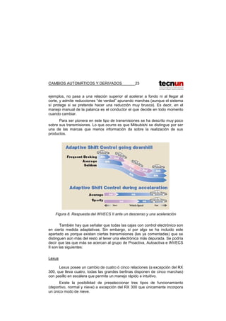 CAMBIOS AUTOMÁTICOS Y DERIVADOS 23
ejemplos, no pasa a una relación superior al acelerar a fondo ni al llegar al
corte, y admite reducciones “de verdad” apurando marchas (aunque el sistema
sí protege si se pretende hacer una reducción muy brusca). Es decir, en el
manejo manual de la palanca es el conductor el que decide en todo momento
cuando cambiar.
Para ser pionera en este tipo de transmisiones se ha descrito muy poco
sobre sus transmisiones. Lo que ocurre es que Mitsubishi se distingue por ser
una de las marcas que menos información da sobre la realización de sus
productos.
Figura 8. Respuesta del INVECS II ante un descenso y una aceleración
También hay que señalar que todas las cajas con control electrónico son
en cierta medida adaptativas. Sin embargo, si por algo se ha incluido este
apartado es porque existen ciertas transmisiones (las ya comentadas) que se
distinguen aún más del resto al tener una electrónica más depurada. Se podría
decir que las que más se acercan al grupo de Proactiva, Autoactiva e INVECS
II son las siguientes:
Lexus
Lexus posee un cambio de cuatro ó cinco relaciones (a excepción del RX
300, que lleva cuatro, todas las grandes berlinas disponen de cinco marchas)
con pasillo en escalera que permite un manejo rápido e intuitivo.
Existe la posibilidad de preseleccionar tres tipos de funcionamiento
(deportivo, normal y nieve) a excepción del RX 300 que únicamente incorpora
un único modo de nieve.
 