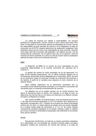 CAMBIOS AUTOMÁTICOS Y DERIVADOS 24
Los saltos de marchas son rápidos e imperceptibles, con escasas
pérdidas por resbalamiento. Incluso cuando se pisa a fondo para hacer kick-
down, la respuesta es rotunda pero apenas es perceptible por el oído. Una de
las responsables de esta suavidad de marcha y de la adaptación al estilo de
conducción es el ECTS-i (sistema electrónico de aceleración inteligente). Este
dispositivo adecua el par motor a las necesidades de cada momento, tomando
como base para ello la posición del acelerador, del régimen de giro y de las
condiciones de conducción. Así el sistema hace que no se reduzca o suba de
marchas de forma constante en cuanto se varía la presión sobre el acelerador
además de poder contar con la retención del motor.
BMW
La Steptronic de BMW es un cambio de cinco velocidades con tres
programas seleccionables en la consola: económica (E), deportiva (S) e
invernal (*).
La gestión del cambio en modo automático se ha ido depurando a lo
largo de las distintas generaciones. Así, la última evolución destaca por la
incorporación del llamado Control Adaptable de la Transmisión (AGS). Se trata
de un mecanismo capaz de reconocer el estilo de conducción del conductor y
de detectar el perfil de la carretera para disponer en todo momento de la
relación idónea.
Otros detalles específicos de la transmisión automática son un
convertidor de par electrónicamente controlado y un mecanismo de puenteo del
convertidor para un contenido comportamiento de consumo.
Los defectos que se le pueden achacar son el control excesivo que
ejerce la electrónica sobre el cambio. Por ejemplo, si se llega al corte, se
selecciona una marcha más y si se intenta una reducción a un régimen cercano
al máximo, el Steptronic lo impide.
Otro cambio de BMW, de reciente factura, es la que dispone para la serie
7. Se trata de la primera transmisión no CVT en disponer de 6 relaciones (su
fabricación corresponde a ZF). También es la primera que utiliza la tecnología
shift by wire. Es decir, no existe palanca de cambio sino una mando integrado
en el volante donde elegir las posiciones P, D, R y N. Se puede manejar
manualmente mediante pulsadores en el volante. Además, posee un sistema
por el que minimiza el combustible al desacoplar casi totalmente el convertidor
de la caja de cambios.
Lancia
Denominado Comfortronic, se trata de un cambio automático adaptativo
de 5 velocidades con una centralita que controla el cambio según una lógica
adaptativa. Analiza las condiciones de marcha del vehículo y el estilo de
 
