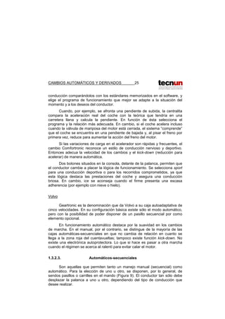 CAMBIOS AUTOMÁTICOS Y DERIVADOS 25
conducción comparándolos con los estándares memorizados en el software, y
elige el programa de funcionamiento que mejor se adapte a la situación del
momento y a los deseos del conductor.
Cuando, por ejemplo, se afronta una pendiente de subida, la centralita
compara la aceleración real del coche con la teórica que tendría en una
carretera llana y calcula la pendiente. En función de ésta selecciona el
programa y la relación más adecuada. En cambio, si el coche acelera incluso
cuando la válvula de mariposa del motor está cerrada, el sistema “comprende”
que el coche se encuentra en una pendiente de bajada y, al pisar el freno por
primera vez, reduce para aumentar la acción del freno del motor.
Si las variaciones de carga en el acelerador son rápidas y frecuentes, el
cambio Comfortronic reconoce un estilo de conducción nervioso y deportivo.
Entonces adecua la velocidad de los cambios y el kick-down (reducción para
acelerar) de manera automática.
Dos botones situados en la consola, delante de la palanca, permiten que
el conductor cambie a placer la lógica de funcionamiento. Se selecciona sport
para una conducción deportiva o para los recorridos comprometidos, ya que
esta lógica destaca las prestaciones del coche y asegura una conducción
briosa. En cambio, ice se aconseja cuando el firme presenta una escasa
adherencia (por ejemplo con nieve o hielo).
Volvo
Geartronic es la denominación que da Volvo a su caja autoadaptativa de
cinco velocidades. En su configuración básica existe sólo el modo automático,
pero con la posibilidad de poder disponer de un pasillo secuencial por como
elemento opcional.
En funcionamiento automático destaca por la suavidad en los cambios
de marcha. En el manual, por el contrario, se distingue de la mayoría de las
cajas automáticas-secuenciales en que no cambia de relación en cuanto se
llega a la zona roja del cuentavueltas; tampoco existe función kick-down. No
existe una electrónica autoprotectora. Lo que si hace es pasar a otra marcha
cuando el régimen se acerca al ralentí para evitar calar el motor.
1.3.2.3. Automáticos-secuenciales
Son aquellas que permiten tanto un manejo manual (secuencial) como
automático. Para la elección de uno u otro, se disponen, por lo general, de
sendos pasillos o carrilles en el mando (Figura 9). El conductor tan sólo debe
desplazar la palanca a uno u otro, dependiendo del tipo de conducción que
desee realizar.
 