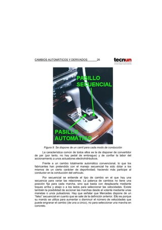 CAMBIOS AUTOMÁTICOS Y DERIVADOS 26
Figura 9. Se dispone de un carril para cada modo de conducción
La característica común de todos ellos es la de disponer de convertidor
de par (por tanto, no hay pedal de embrague) y de confiar la labor del
accionamiento a unos actuadores electrohidráulicos.
Frente a un cambio totalmente automático convencional, lo que los
fabricantes han pretendido con el manejo secuencial ha sido dotar a los
mismos de un cierto carácter de deportividad; haciendo más participe al
conductor en la conducción del vehículo.
Por secuencial se entiende el tipo de cambio en el que hay una
secuencia para variar las relaciones. La palanca de cambios no tiene una
posición fija para cada marcha, sino que basta con desplazarla mediante
toques arriba y abajo o a los lados para seleccionar las velocidades. Existe
también la posibilidad de accionar las marchas desde el volante mediante unas
manetas o unos pulsadores. Hay que señalar que Mercedes dispone de un
“falso” secuencial en cuanto que se sale de la definición anterior. Ello es porque
su mando se utiliza para aumentar o disminuir el número de velocidades que
puede engranar el cambio (de una a cinco), no para seleccionar una marcha en
concreto.
 