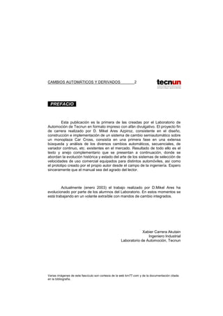 CAMBIOS AUTOMÁTICOS Y DERIVADOS 2
. PREFACIO .
Esta publicación es la primera de las creadas por el Laboratorio de
Automoción de Tecnun en formato impreso con afán divulgativo. El proyecto fin
de carrera realizado por D. Mikel Ares Azpiroz, consistente en el diseño,
construcción e implementación de un sistema de cambio semiautomático sobre
un monoplaza Car Cross, consistía en una primera fase en una extensa
búsqueda y análisis de los diversos cambios automáticos, secuenciales, de
variador continuo, etc. existentes en el mercado. Resultado de todo ello es el
texto y anejo complementario que se presentan a continuación, donde se
abordan la evolución histórica y estado del arte de los sistemas de selección de
velocidades de uso comercial equipados para distintos automóviles, así como
el prototipo creado por el propio autor desde el campo de la ingeniería. Espero
sinceramente que el manual sea del agrado del lector.
Actualmente (enero 2003) el trabajo realizado por D.Mikel Ares ha
evolucionado por parte de los alumnos del Laboratorio. En estos momentos se
está trabajando en un volante extraíble con mandos de cambio integrados.
Xabier Carrera Akutain
Ingeniero Industrial
Laboratorio de Automoción, Tecnun
Varias imágenes de este fascículo son cortesía de la web km77.com y de la documentación citada
en la bibliografía.
 