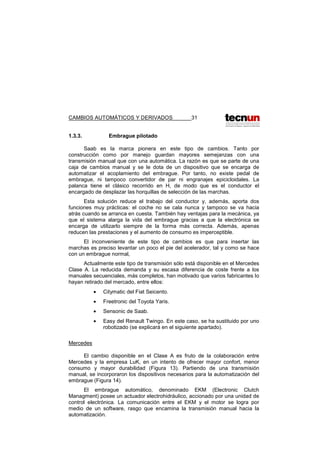CAMBIOS AUTOMÁTICOS Y DERIVADOS 31
1.3.3. Embrague pilotado
Saab es la marca pionera en este tipo de cambios. Tanto por
construcción como por manejo guardan mayores semejanzas con una
transmisión manual que con una automática. La razón es que se parte de una
caja de cambios manual y se le dota de un dispositivo que se encarga de
automatizar el acoplamiento del embrague. Por tanto, no existe pedal de
embrague, ni tampoco convertidor de par ni engranajes epicicloidales. La
palanca tiene el clásico recorrido en H, de modo que es el conductor el
encargado de desplazar las horquillas de selección de las marchas.
Esta solución reduce el trabajo del conductor y, además, aporta dos
funciones muy prácticas: el coche no se cala nunca y tampoco se va hacia
atrás cuando se arranca en cuesta. También hay ventajas para la mecánica, ya
que el sistema alarga la vida del embrague gracias a que la electrónica se
encarga de utilizarlo siempre de la forma más correcta. Además, apenas
reducen las prestaciones y el aumento de consumo es imperceptible.
El inconveniente de este tipo de cambios es que para insertar las
marchas es preciso levantar un poco el pie del acelerador, tal y como se hace
con un embrague normal,
Actualmente este tipo de transmisión sólo está disponible en el Mercedes
Clase A. La reducida demanda y su escasa diferencia de coste frente a los
manuales secuenciales, más completos, han motivado que varios fabricantes lo
hayan retirado del mercado, entre ellos:
• Citymatic del Fiat Seicento.
• Freetronic del Toyota Yaris.
• Sensonic de Saab.
• Easy del Renault Twingo. En este caso, se ha sustituido por uno
robotizado (se explicará en el siguiente apartado).
Mercedes
El cambio disponible en el Clase A es fruto de la colaboración entre
Mercedes y la empresa LuK, en un intento de ofrecer mayor confort, menor
consumo y mayor durabilidad (Figura 13). Partiendo de una transmisión
manual, se incorporaron los dispositivos necesarios para la automatización del
embrague (Figura 14).
El embrague automático, denominado EKM (Electronic Clutch
Managment) posee un actuador electrohidráulico, accionado por una unidad de
control electrónica. La comunicación entre el EKM y el motor se logra por
medio de un software, rasgo que encamina la transmisión manual hacia la
automatización.
 