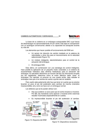 CAMBIOS AUTOMÁTICOS Y DERIVADOS 32
La base de su sistema es un embrague autoajustable SAC cuya fuerza
de desembrague es aproximadamente 30 por ciento más baja en comparación
con un embrague convencional, debido a su capacidad de autoajuste durante
su vida útil.
Los elementos que hacen posible el funcionamiento del EKM son:
• Un sensor de intención de cambio instalado en la palanca de
velocidades y otros dos para el reconocimiento de la velocidad
seleccionada (Figura 15).
• Un módulo inteligente, electrohidráulico para el control de la
actuación del embrague.
• El embrague SAC.
Este último, en combinación con una estrategia de control inteligente,
hace posible la aplicación de un pequeño motor conectado a un sistema de
accionamiento hidráulico (dos cilindros hidráulicos) para la activación del
embrague. El calculador electrónico en función del tipo de información enviada
por los captadores, determina cómo el motor eléctrico debe “pisar” el
embrague. Por ejemplo, al arrancar en una cuesta arriba, deja resbalar el
embrague más que si se cambia de cuarta a quinta casi sin acelerar.
Para usarlo adecuadamente sólo hay que tener en cuenta que es preciso
levantar un poco el pie del acelerador para cambiar de marcha (maniobra
imprescindible), tal y como se hace con un embrague normal.
Los defectos que se le pueden atribuir son:
• Hay que acelerar un poco para que el coche empiece a moverse.
Por ello, las maniobras como aparcar o moverse entre columnas
resultan incómodas (especialmente en cuesta).
• Es imprescindible levantar el pie del acelerador al cambiar.
Figura 13. Esquema del EKM
Figura 14. Dispositivos necesarios
 