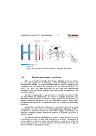 CAMBIOS AUTOMÁTICOS Y DERIVADOS 33
Figura 15. Sensores de reconocimiento e intención del cambio
1.3.4. Manuales-secuenciales o robotizados
Son una evolución del cambio de embrague pilotado. Si bien en éste lo
que se automatizaba era el embrague, ahora se robotizan también las
inserciones de marcha. De modo que tampoco llevan pedal de embrague pero
a diferencia de los primeros, los cambios ya no los realiza el conductor “a
capón”. Por tanto, las cajas robotizadas no son más que transmisiones
manuales con los dispositivos necesarios para automatizar las operaciones de
cambio de marcha.
Su gran ventaja estriba en que se basa en un cambio manual, de modo
que no penalizan las prestaciones y los consumos respecto de aquellos que
derivan de las transmisiones automáticas “puras”. Debido a que comparten los
mismos elementos mecánicos que una transmisión manual, todos ellos
emplean embrague normal (monodisco en seco por lo general) y engranajes
cilíndricos.
Los cambios de embrague pilotado, sin el compromiso de mover el pedal
de embrague, la mano era a menudo demasiado rápida dibujando la “H” y
enturbiaba el funcionamiento final. La finura del embrague, especialmente en
maniobras, tampoco permitía demasiada precisión y obligaba, sin querer a
aparcar “de oído”.
En las transmisiones robotizadas, en cambio, gracias a que se dispone
de acelerador by wire, no hace falta desacelerar al cambiar, y al detener el
coche, reducen a primera solos. La electrónica se encarga de cortar la
alimentación del motor al subir de marcha, o de elevar el régimen de giro al
reducir (imitando la técnica punta-tacón).
 