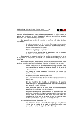 CAMBIOS AUTOMÁTICOS Y DERIVADOS 35
encarga tanto del embrague como de la marcha. La bomba se activa cuando la
puerta del conductor se abre, asegurando disponer de suficiente presión
hidráulica para cuando se arranque el motor.
La operación del cambio de marcha es confiada a la labor de tres
actuadores:
• Uno de ellos se encarga de controlar el embrague, para que en
el momento de que se vaya a producir el cambio de marcha,
éste se encuentre desembragado.
• Otro se encarga de que engranen.
• El tercero controla la selección de la velocidad, esto es, cual es
la relación de marcha que debe meter.
La secuencia de actuación a la hora de cambiar es la siguiente: se corta
la inyección, se desembraga, se inserta una relación de marcha y se vuelve
abrir gas.
El sistema, gracias a la electrónica, dispone de distintas funciones para
proteger el motor, favorecer la seguridad y hacer la conducción más sencilla:
• Impide seleccionar una marcha demasiado larga o corta. Pasa
automáticamente a la relación superior cuando se alcanza el
régimen máximo.
• En maniobras a baja velocidad, los mandos del volante no
envían órdenes.
• Anula el punto muerto al pasar de 40 kmlh.
• Paso inmediato de modo city a manual cuando se actúa sobre
los botones.
• En las maniobras de frenada de emergencia, el sistema
Selespeed reduce automáticamente las marchas consiguiendo
una fuerza de frenado adicional.
• Para arrancar el vehículo, el coche debe estar completamente
parado, el freno pisado e insertar la marcha.
• En modo secuencial se puede cambiar sin levantar el pie del
acelerador. Además, al disponer de acelerador electrónico, se
puede cortar la alimentación del motor actuando sobre su
centralita, de forma que se corta gas al subir de marchas y se
acelera ligeramente al bajarlas, a modo de punta-tacón.
Los puntos negativos del Selespeed son:
• Las maniobras a baja velocidad son al principio complicadas
(sobre todo en cuesta) al no poder modular el embrague (hay
que ayudarse con el pie izquierdo sobre el freno).
 