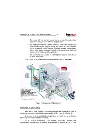 CAMBIOS AUTOMÁTICOS Y DERIVADOS 36
• En modo city no es tan suave como un cambio automático
convencional si pisamos a fondo el acelerador.
• En modo secuencial el sistema interviene para evitar insertar una
marcha demasiado larga o corta. Por tanto, no se comporta
como un cambio 100% manual. Además, en este mismo modo
es un poco brusco ya que si no se levanta ligeramente el pie del
acelerador el motor corta la inyección).
• En carreteras muy viradas es incómodo seleccionar los botones
o levas del volante.
En la Figura 16 se muestra los componentes del cambio Selespeed
Figura 16. Esquema del Selespeed
Cambio del 3L (grupo VAG)
Audi, VW y Seat ofrecen un cambio pensado exclusivamente para el
máximo ahorro de combustible en sus modelos A2 3L, Lupo 3L y Arosa 3L.
El cambio, de cinco velocidades, dispone de un pasillo con la posibilidad
de manejo secuencial y otro automático.
En la opción automática, con función kick-down, existen dos
posibilidades desplazando la palanca a la posición E: Normal y Eco (E). La
 