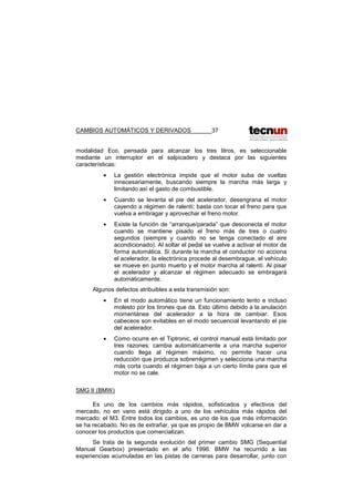 CAMBIOS AUTOMÁTICOS Y DERIVADOS 37
modalidad Eco, pensada para alcanzar los tres litros, es seleccionable
mediante un interruptor en el salpicadero y destaca por las siguientes
características:
• La gestión electrónica impide que el motor suba de vueltas
innecesariamente, buscando siempre la marcha más larga y
limitando así el gasto de combustible.
• Cuando se levanta el pie del acelerador, desengrana el motor
cayendo a régimen de ralentí; basta con tocar el freno para que
vuelva a embragar y aprovechar el freno motor.
• Existe la función de “arranque/parada” que desconecta el motor
cuando se mantiene pisado el freno más de tres o cuatro
segundos (siempre y cuando no se tenga conectado el aire
acondicionado). Al soltar el pedal se vuelve a activar el motor de
forma automática. Si durante la marcha el conductor no acciona
el acelerador, la electrónica procede al desembrague, el vehículo
se mueve en punto muerto y el motor marcha al ralentí. Al pisar
el acelerador y alcanzar el régimen adecuado se embragará
automáticamente.
Algunos defectos atribuibles a esta transmisión son:
• En el modo automático tiene un funcionamiento lento e incluso
molesto por los tirones que da. Esto último debido a la anulación
momentánea del acelerador a la hora de cambiar. Esos
cabeceos son evitables en el modo secuencial levantando el pie
del acelerador.
• Como ocurre en el Tiptronic, el control manual está limitado por
tres razones: cambia automáticamente a una marcha superior
cuando llega al régimen máximo, no permite hacer una
reducción que produzca sobrerrégimen y selecciona una marcha
más corta cuando el régimen baja a un cierto límite para que el
motor no se cale.
SMG II (BMW)
Es uno de los cambios más rápidos, sofisticados y efectivos del
mercado, no en vano está dirigido a uno de los vehículos más rápidos del
mercado: el M3. Entre todos los cambios, es uno de los que más información
se ha recabado. No es de extrañar, ya que es propio de BMW volcarse en dar a
conocer los productos que comercializan.
Se trata de la segunda evolución del primer cambio SMG (Sequential
Manual Gearbox) presentado en el año 1996. BMW ha recurrido a las
experiencias acumuladas en las pistas de carreras para desarrollar, junto con
 