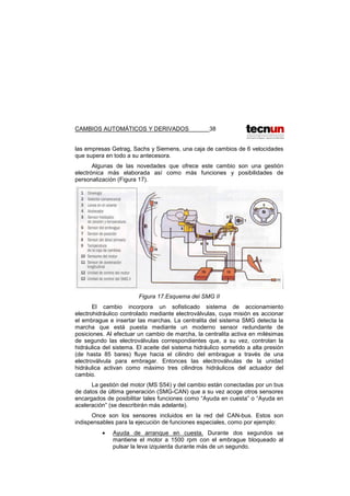CAMBIOS AUTOMÁTICOS Y DERIVADOS 38
las empresas Getrag, Sachs y Siemens, una caja de cambios de 6 velocidades
que supera en todo a su antecesora.
Algunas de las novedades que ofrece este cambio son una gestión
electrónica más elaborada así como más funciones y posibilidades de
personalización (Figura 17).
Figura 17.Esquema del SMG II
El cambio incorpora un sofisticado sistema de accionamiento
electrohidráulico controlado mediante electroválvulas, cuya misión es accionar
el embrague e insertar las marchas. La centralita del sistema SMG detecta la
marcha que está puesta mediante un moderno sensor redundante de
posiciones. Al efectuar un cambio de marcha, la centralita activa en milésimas
de segundo las electroválvulas correspondientes que, a su vez, controlan la
hidráulica del sistema. El aceite del sistema hidráulico sometido a alta presión
(de hasta 85 bares) fluye hacia el cilindro del embrague a través de una
electroválvula para embragar. Entonces las electroválvulas de la unidad
hidráulica activan como máximo tres cilindros hidráulicos del actuador del
cambio.
La gestión del motor (MS S54) y del cambio están conectadas por un bus
de datos de última generación (SMG-CAN) que a su vez acoge otros sensores
encargados de posibilitar tales funciones como “Ayuda en cuesta” o “Ayuda en
aceleración” (se describirán más adelante).
Once son los sensores incluidos en la red del CAN-bus. Estos son
indispensables para la ejecución de funciones especiales, como por ejemplo:
• Ayuda de arranque en cuesta. Durante dos segundos se
mantiene el motor a 1500 rpm con el embrague bloqueado al
pulsar la leva izquierda durante más de un segundo.
 