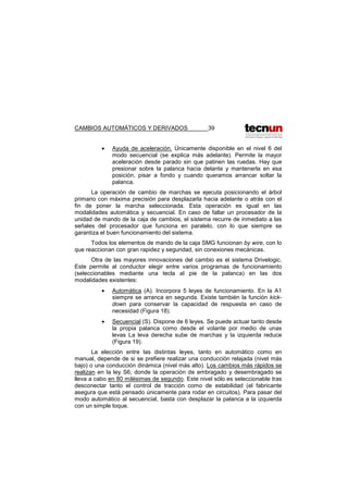 CAMBIOS AUTOMÁTICOS Y DERIVADOS 39
• Ayuda de aceleración. Únicamente disponible en el nivel 6 del
modo secuencial (se explica más adelante). Permite la mayor
aceleración desde parado sin que patinen las ruedas. Hay que
presionar sobre la palanca hacia delante y mantenerla en esa
posición, pisar a fondo y cuando queramos arrancar soltar la
palanca.
La operación de cambio de marchas se ejecuta posicionando el árbol
primario con máxima precisión para desplazarla hacia adelante o atrás con el
fin de poner la marcha seleccionada. Esta operación es igual en las
modalidades automática y secuencial. En caso de fallar un procesador de la
unidad de mando de la caja de cambios, el sistema recurre de inmediato a las
señales del procesador que funciona en paralelo, con lo que siempre se
garantiza el buen funcionamiento del sistema.
Todos los elementos de mando de la caja SMG funcionan by wire, con lo
que reaccionan con gran rapidez y seguridad, sin conexiones mecánicas.
Otra de las mayores innovaciones del cambio es el sistema Drivelogic.
Este permite al conductor elegir entre varios programas de funcionamiento
(seleccionables mediante una tecla al pie de la palanca) en las dos
modalidades existentes:
• Automática (A). Incorpora 5 leyes de funcionamiento. En la A1
siempre se arranca en segunda. Existe también la función kick-
down para conservar la capacidad de respuesta en caso de
necesidad (Figura 18).
• Secuencial (S). Dispone de 6 leyes. Se puede actuar tanto desde
la propia palanca como desde el volante por medio de unas
levas La leva derecha sube de marchas y la izquierda reduce
(Figura 19).
La elección entre las distintas leyes, tanto en automático como en
manual, depende de si se prefiere realizar una conducción relajada (nivel más
bajo) o una conducción dinámica (nivel más alto). Los cambios más rápidos se
realizan en la ley S6, donde la operación de embragado y desembragado se
lleva a cabo en 80 milésimas de segundo. Este nivel sólo es seleccionable tras
desconectar tanto el control de tracción como de estabilidad (el fabricante
asegura que está pensado únicamente para rodar en circuitos). Para pasar del
modo automático al secuencial, basta con desplazar la palanca a la izquierda
con un simple toque.
 