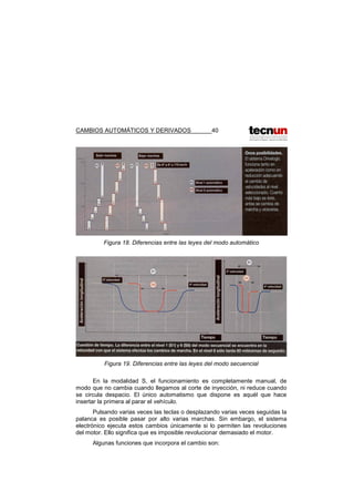 CAMBIOS AUTOMÁTICOS Y DERIVADOS 40
Figura 18. Diferencias entre las leyes del modo automático
Figura 19. Diferencias entre las leyes del modo secuencial
En la modalidad S, el funcionamiento es completamente manual, de
modo que no cambia cuando llegamos al corte de inyección, ni reduce cuando
se circula despacio. El único automatismo que dispone es aquél que hace
insertar la primera al parar el vehículo.
Pulsando varias veces las teclas o desplazando varias veces seguidas la
palanca es posible pasar por alto varias marchas. Sin embargo, el sistema
electrónico ejecuta estos cambios únicamente si lo permiten las revoluciones
del motor. Ello significa que es imposible revolucionar demasiado el motor.
Algunas funciones que incorpora el cambio son:
 