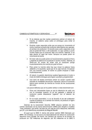 CAMBIOS AUTOMÁTICOS Y DERIVADOS 41
• Si se detecta que las ruedas posteriores patinan al reducir de
marcha, el sistema actúa sobre el embrague para evitar el
sobreviraje.
• Durante cuatro segundos evita que se ponga en movimiento el
coche mientras la puerta del conductor está abierta (por ejemplo,
al cambiar de conductor). Si durante esos cuatro segundos no se
pisa el pedal del freno o del acelerador, la caja cambia a punto
muerto hasta que el conductor elija una marcha. Además, si se
deja abierto el capó del motor, tampoco se puede poner en
movimiento el coche.
• El motor sólo se puede poner en funcionamiento pisando el freno
y estando la palanca en la posición 0 (punto muerto). Además, el
Shift-Lock se ocupa de evitar que el conductor ponga
involuntariamente una marcha sin pisar el freno.
• Para poner la marcha atrás hay que mover la palanca hacia
adelante y la izquierda, igual que en la caja manual. Al aparcar
con una marcha puesta, el coche no puede empezar a rodar
involuntariamente.
• Al reducir, la gestión electrónica acelera ligeramente el motor a
modo de doble embrague para lograr suavidad y progresividad.
• Una serie de diodos luminosos entran en acción cuando está
activada la modalidad secuencial, indicando cuál es el momento
óptimo para cambiar de marcha en función de las revoluciones
del motor.
Los pocos defectos que se le pueden atribuir a esta transmisión son:
• Once son demasiadas leyes ya que la diferencia de cada una
con la inmediata superior no es tan palpable y además el
conductor puede despistarse “jugando” con el selector de
niveles.
• En el modo automático, si no se levanta el pie del acelerador
cuando el sistema va a cambiar de marcha, se produce un ligero
cabeceo del coche.
Además de la transmisión descrita, BMW dispone también de otro
cambio robotizado con la misma denominación (SMG) pero dirigida a modelos
“más civilizados” que el M3. Se trata de una caja de cinco relaciones, fabricada
por ZF y con electrónica procedente de Magneti Marelli.
Al igual que la SMG II, deriva del primer cambio SMG fabricado por
BMW. Sin embargo, no se busca una especialización tan eficaz en conducción
deportiva como aquella. De hecho, los cambios de marcha en el primero se
producen en 150 milésimas de segundo, por 80 milésimas en el SMG II
 