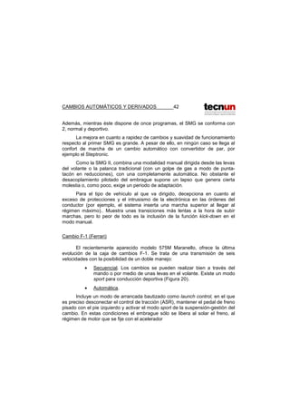 CAMBIOS AUTOMÁTICOS Y DERIVADOS 42
Además, mientras éste dispone de once programas, el SMG se conforma con
2, normal y deportivo.
La mejora en cuanto a rapidez de cambios y suavidad de funcionamiento
respecto al primer SMG es grande. A pesar de ello, en ningún caso se llega al
confort de marcha de un cambio automático con convertidor de par, por
ejemplo el Steptronic.
Como la SMG II, combina una modalidad manual dirigida desde las levas
del volante o la palanca tradicional (con un golpe de gas a modo de punta-
tacón en reducciones), con una completamente automática. No obstante el
desacoplamiento pilotado del embrague supone un lapso que genera cierta
molestia o, como poco, exige un periodo de adaptación.
Para el tipo de vehículo al que va dirigido, decepciona en cuanto al
exceso de protecciones y el intrusismo de la electrónica en las órdenes del
conductor (por ejemplo, el sistema inserta una marcha superior al llegar al
régimen máximo).. Muestra unas transiciones más lentas a la hora de subir
marchas, pero lo peor de todo es la inclusión de la función kick-down en el
modo manual.
Cambio F-1 (Ferrari)
El recientemente aparecido modelo 575M Maranello, ofrece la última
evolución de la caja de cambios F-1. Se trata de una transmisión de seis
velocidades con la posibilidad de un doble manejo:
• Secuencial. Los cambios se pueden realizar bien a través del
mando o por medio de unas levas en el volante. Existe un modo
sport para conducción deportiva (Figura 20).
• Automática.
Incluye un modo de arrancada bautizado como launch control, en el que
es preciso desconectar el control de tracción (ASR), mantener el pedal de freno
pisado con el pie izquierdo y activar el modo sport de la suspensión-gestión del
cambio. En estas condiciones el embrague sólo se libera al solar el freno, al
régimen de motor que se fije con el acelerador
 