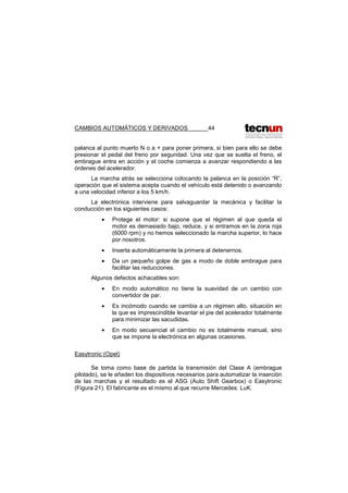 CAMBIOS AUTOMÁTICOS Y DERIVADOS 44
palanca al punto muerto N o a + para poner primera, si bien para ello se debe
presionar el pedal del freno por seguridad. Una vez que se suelta el freno, el
embrague entra en acción y el coche comienza a avanzar respondiendo a las
órdenes del acelerador.
La marcha atrás se selecciona colocando la palanca en la posición “R”,
operación que el sistema acepta cuando el vehículo está detenido o avanzando
a una velocidad inferior a los 5 km/h.
La electrónica interviene para salvaguardar la mecánica y facilitar la
conducción en los siguientes casos:
• Protege el motor: si supone que el régimen al que queda el
motor es demasiado bajo, reduce, y si entramos en la zona roja
(6000 rpm) y no hemos seleccionado la marcha superior, lo hace
por nosotros.
• Inserta automáticamente la primera al detenernos.
• Da un pequeño golpe de gas a modo de doble embrague para
facilitar las reducciones.
Algunos defectos achacables son:
• En modo automático no tiene la suavidad de un cambio con
convertidor de par.
• Es incómodo cuando se cambia a un régimen alto, situación en
la que es imprescindible levantar el pie del acelerador totalmente
para minimizar las sacudidas.
• En modo secuencial el cambio no es totalmente manual, sino
que se impone la electrónica en algunas ocasiones.
Easytronic (Opel)
Se toma como base de partida la transmisión del Clase A (embrague
pilotado), se le añaden los dispositivos necesarios para automatizar la inserción
de las marchas y el resultado es el ASG (Auto Shift Gearbox) o Easytronic
(Figura 21). El fabricante es el mismo al que recurre Mercedes: LuK.
 