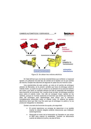 CAMBIOS AUTOMÁTICOS Y DERIVADOS 46
Figura 22. Se utilizan tres motores eléctricos
En Opel afirman que una de las características que confieren un especial
agrado a la utilización de este tipo de cambio es la rapidez con la que cambia
de marcha. Emplea tres décimas de segundo en pasar de una marcha a otra.
Una característica de este cambio, ya visto en el cambio de embrague
pilotado de Mercedes, es la presión variable que hace el embrague sobre el
volante motor. La razón es que un coche no va siempre en la zona de máximo
par motor y por tanto no necesita siempre de toda la capacidad del embrague
para transmitir el movimiento. Así, cuando el par es bajo, el embrague presiona
poco sobre el volante motor. Con ello se consigue mayor rapidez en los
cambios, porque en muchas ocasiones el recorrido que tendrá que realizar el
plato del embrague para desembragar será menor que si estuviera
completamente presionado sobre el volante motor. El sistema de gestión
electrónica tiene que hilar muy fino para que el embrague no patine y no se
produzcan desgastes no deseados.
Existen una serie de funciones de ayuda y de seguridad:
• El control electrónico se encarga de determinar si es posible
insertar la relación elegida evitando reducciones que impliquen
sobrerregímenes.
• Desacopla el motor de la transmisión en frenadas en que actúa
el ABS para mejorar la estabilidad. También se desconecta
cuando se detiene el coche y se pisa el freno.
 