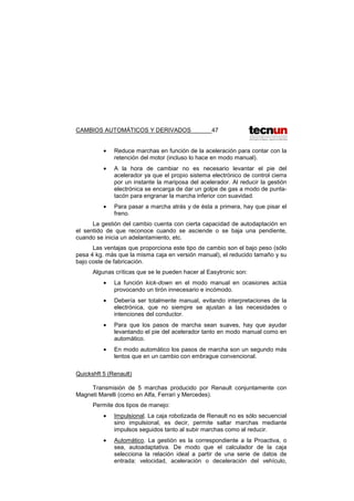 CAMBIOS AUTOMÁTICOS Y DERIVADOS 47
• Reduce marchas en función de la aceleración para contar con la
retención del motor (incluso lo hace en modo manual).
• A la hora de cambiar no es necesario levantar el pie del
acelerador ya que el propio sistema electrónico de control cierra
por un instante la mariposa del acelerador. Al reducir la gestión
electrónica se encarga de dar un golpe de gas a modo de punta-
tacón para engranar la marcha inferior con suavidad.
• Para pasar a marcha atrás y de ésta a primera, hay que pisar el
freno.
La gestión del cambio cuenta con cierta capacidad de autodaptación en
el sentido de que reconoce cuando se asciende o se baja una pendiente,
cuando se inicia un adelantamiento, etc.
Las ventajas que proporciona este tipo de cambio son el bajo peso (sólo
pesa 4 kg. más que la misma caja en versión manual), el reducido tamaño y su
bajo coste de fabricación.
Algunas críticas que se le pueden hacer al Easytronic son:
• La función kick-down en el modo manual en ocasiones actúa
provocando un tirón innecesario e incómodo.
• Debería ser totalmente manual, evitando interpretaciones de la
electrónica, que no siempre se ajustan a las necesidades o
intenciones del conductor.
• Para que los pasos de marcha sean suaves, hay que ayudar
levantando el pie del acelerador tanto en modo manual como en
automático.
• En modo automático los pasos de marcha son un segundo más
lentos que en un cambio con embrague convencional.
Quickshft 5 (Renault)
Transmisión de 5 marchas producido por Renault conjuntamente con
Magneti Marelli (como en Alfa, Ferrari y Mercedes).
Permite dos tipos de manejo:
• Impulsional. La caja robotizada de Renault no es sólo secuencial
sino impulsional, es decir, permite saltar marchas mediante
impulsos seguidos tanto al subir marchas como al reducir.
• Automático. La gestión es la correspondiente a la Proactiva, o
sea, autoadaptativa. De modo que el calculador de la caja
selecciona la relación ideal a partir de una serie de datos de
entrada: velocidad, aceleración o deceleración del vehículo,
 