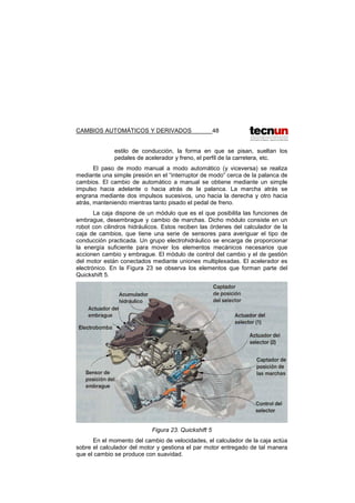 CAMBIOS AUTOMÁTICOS Y DERIVADOS 48
estilo de conducción, la forma en que se pisan, sueltan los
pedales de acelerador y freno, el perfil de la carretera, etc.
El paso de modo manual a modo automático (y viceversa) se realiza
mediante una simple presión en el “interruptor de modo” cerca de la palanca de
cambios. El cambio de automático a manual se obtiene mediante un simple
impulso hacia adelante o hacia atrás de la palanca. La marcha atrás se
engrana mediante dos impulsos sucesivos, uno hacia la derecha y otro hacia
atrás, manteniendo mientras tanto pisado el pedal de freno.
La caja dispone de un módulo que es el que posibilita las funciones de
embrague, desembrague y cambio de marchas. Dicho módulo consiste en un
robot con cilindros hidráulicos. Estos reciben las órdenes del calculador de la
caja de cambios, que tiene una serie de sensores para averiguar el tipo de
conducción practicada. Un grupo electrohidráulico se encarga de proporcionar
la energía suficiente para mover los elementos mecánicos necesarios que
accionen cambio y embrague. El módulo de control del cambio y el de gestión
del motor están conectados mediante uniones multiplexadas. El acelerador es
electrónico. En la Figura 23 se observa los elementos que forman parte del
Quickshift 5.
Figura 23. Quickshift 5
En el momento del cambio de velocidades, el calculador de la caja actúa
sobre el calculador del motor y gestiona el par motor entregado de tal manera
que el cambio se produce con suavidad.
 