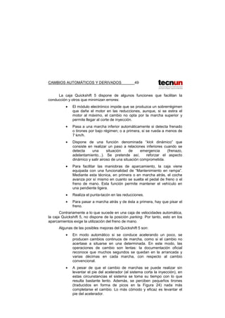 CAMBIOS AUTOMÁTICOS Y DERIVADOS 49
La caja Quickshift 5 dispone de algunos funciones que facilitan la
conducción y otros que minimizan errores:
• El módulo electrónico impide que se produzca un sobrerrégimen
que dañe el motor en las reducciones, aunque, si se estira el
motor al máximo, el cambio no opta por la marcha superior y
permite llegar al corte de inyección.
• Pasa a una marcha inferior automáticamente si detecta frenado
o tirones por bajo régimen; o a primera, si se rueda a menos de
7 km/h.
• Dispone de una función denominada “kick dinámico” que
consiste en realizar un paso a relaciones inferiores cuando se
detecta una situación de emergencia (frenazo,
adelantamiento...). Se pretende así, reforzar el aspecto
dinámico y salir airoso de una situación comprometida.
• Para facilitar las maniobras de aparcamiento, la caja viene
equipada con una funcionalidad de “Mantenimiento en rampa”.
Mediante esta técnica, en primera o en marcha atrás, el coche
avanza por sí mismo en cuanto se suelta el pedal de freno o el
freno de mano. Esta función permite mantener el vehículo en
una pendiente ligera.
• Realiza el punta-tacón en las reducciones.
• Para pasar a marcha atrás y de ésta a primera, hay que pisar el
freno.
Contrariamente a lo que sucede en una caja de velocidades automática,
la caja Quickshift 5, no dispone de la posición parking. Por tanto, esto en los
aparcamientos exige la utilización del freno de mano.
Algunas de las posibles mejoras del Quickshift 5 son:
• En modo automático si se conduce acelerando un poco, se
producen cambios continuos de marcha, como si el cambio no
acertase a situarse en una determinada. En este modo, las
operaciones de cambio son lentas: la documentación oficial
reconoce que muchos segundos se quedan en la arrancada y
varias décimas en cada marcha, con respecto al cambio
convencional.
• A pesar de que el cambio de marchas se puede realizar sin
levantar el pie del acelerador (el sistema corta la inyección), en
estas circunstancias el sistema se toma su tiempo con lo que
resulta bastante lento. Además, se perciben pequeños tirones
(traducidos en forma de picos en la Figura 24) nada más
completarse el cambio. Lo más cómodo y eficaz es levantar el
pie del acelerador.
 