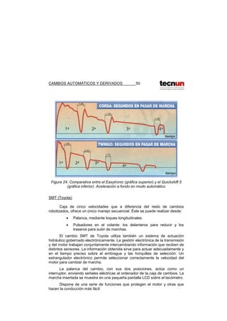 CAMBIOS AUTOMÁTICOS Y DERIVADOS 50
Figura 24. Comparativa entre el Easytronic (gráfica superior) y el Quickshift 5
(gráfica inferior). Aceleración a fondo en modo automático
SMT (Toyota)
Caja de cinco velocidades que a diferencia del resto de cambios
robotizados, ofrece un único manejo secuencial. Éste se puede realizar desde:
• Palanca, mediante toques longitudinales.
• Pulsadores en el volante: los delanteros para reducir y los
traseros para subir de marchas.
El cambio SMT de Toyota utiliza también un sistema de actuación
hidráulico gobernado electrónicamente. La gestión electrónica de la transmisión
y del motor trabajan conjuntamente intercambiando información que reciben de
distintos sensores. La información obtenida sirve para actuar adecuadamente y
en el tiempo preciso sobre el embrague y las horquillas de selección. Un
estrangulador electrónico permite seleccionar correctamente la velocidad del
motor para cambiar de marcha.
La palanca del cambio, con sus dos posiciones, actúa como un
interruptor, enviando señales eléctricas al ordenador de la caja de cambios. La
marcha insertada se muestra en una pequeña pantalla LCD sobre el tacómetro.
Dispone de una serie de funciones que protegen el motor y otras que
hacen la conducción más fácil:
 