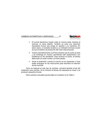 CAMBIOS AUTOMÁTICOS Y DERIVADOS 51
• El control electrónico impide meter la marcha atrás mientras el
vehículo va hacia delante. También se evita una reducción
demasiado brusca que ponga en aprietos a la mecánica. En
estos casos, un avisador acústico y un indicador luminoso avisan
de que el sistema de protección del motor está actuando,
• Vuelve automáticamente a primera siempre que el coche se pare
y se mantenga en marcha, permitiendo salir rápidamente y sin
problemas en los semáforos. Para arrancar el coche, el cambio
debe estar en punto muerto y el freno pisado.
• Anula el acelerador cuando la marcha se ha engranado y hace
doble embrague en las reducciones para favorecer la inserción
de las marchas.
Como es habitual en este tipo de cambios, conviene levantar el pie del
acelerador para cambiar, de lo contrario el tiempo de respuesta es mayor y se
producen pequeños tirones.
Otros cambios manuales-secuenciales se muestran en la Tabla 4.
 